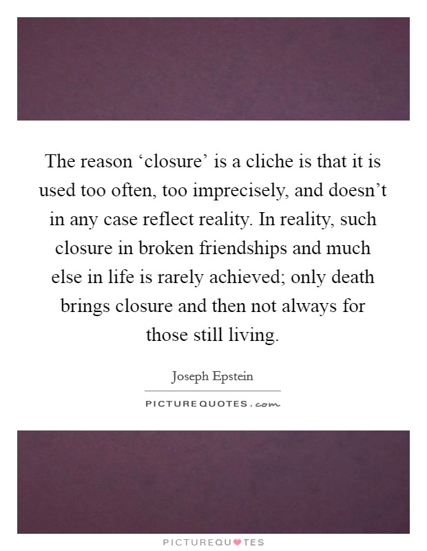 The reason ‘closure' is a cliche is that it is used too often, too imprecisely, and doesn't in any case reflect reality. In reality, such closure in broken friendships and much else in life is rarely achieved; only death brings closure and then not always for those still living Picture Quote #1