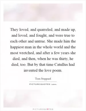 They loved, and quarreled, and made up, and loved, and fought, and were true to each other and untrue. She made him the happiest man in the whole world and the most wretched, and after a few years she died, and then, when he was thirty, he died, too. But by that time Catullus had invented the love poem Picture Quote #1