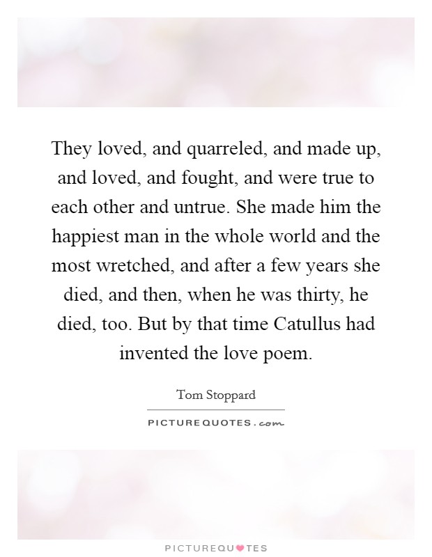 They loved, and quarreled, and made up, and loved, and fought, and were true to each other and untrue. She made him the happiest man in the whole world and the most wretched, and after a few years she died, and then, when he was thirty, he died, too. But by that time Catullus had invented the love poem Picture Quote #1
