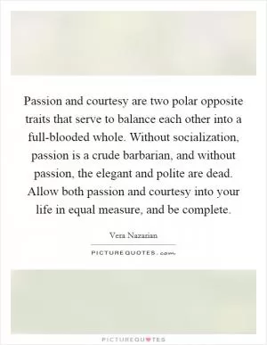 Passion and courtesy are two polar opposite traits that serve to balance each other into a full-blooded whole. Without socialization, passion is a crude barbarian, and without passion, the elegant and polite are dead. Allow both passion and courtesy into your life in equal measure, and be complete Picture Quote #1