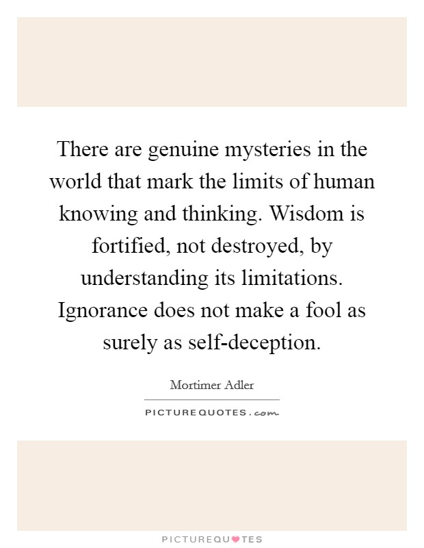 There are genuine mysteries in the world that mark the limits of human knowing and thinking. Wisdom is fortified, not destroyed, by understanding its limitations. Ignorance does not make a fool as surely as self-deception Picture Quote #1