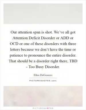 Our attention span is shot. We’ve all got Attention Deficit Disorder or ADD or OCD or one of these disorders with three letters because we don’t have the time or patience to pronounce the entire disorder. That should be a disorder right there, TBD - Too Busy Disorder Picture Quote #1