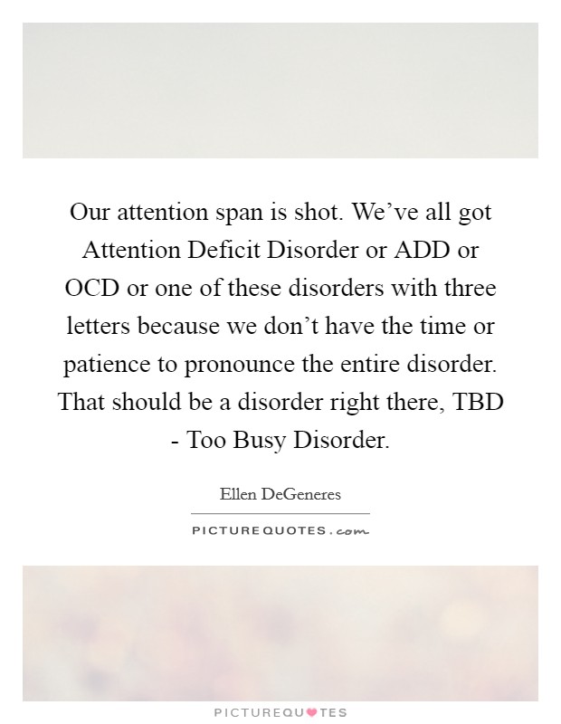 Our attention span is shot. We've all got Attention Deficit Disorder or ADD or OCD or one of these disorders with three letters because we don't have the time or patience to pronounce the entire disorder. That should be a disorder right there, TBD - Too Busy Disorder Picture Quote #1