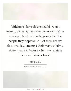 Voldemort himself created his worst enemy, just as tyrants everywhere do! Have you any idea how much tyrants fear the people they oppress? All of them realize that, one day, amongst their many victims, there is sure to be one who rises against them and strikes back! Picture Quote #1