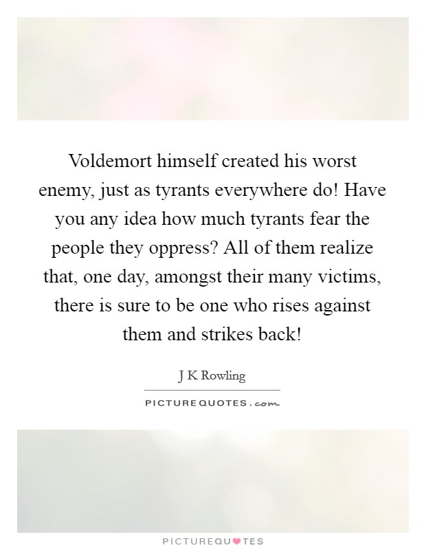 Voldemort himself created his worst enemy, just as tyrants everywhere do! Have you any idea how much tyrants fear the people they oppress? All of them realize that, one day, amongst their many victims, there is sure to be one who rises against them and strikes back! Picture Quote #1