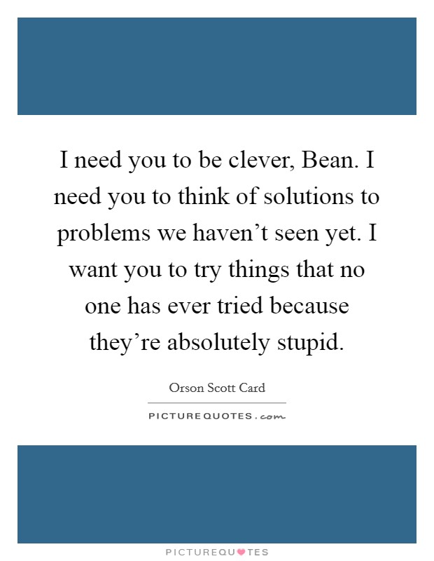 I need you to be clever, Bean. I need you to think of solutions to problems we haven't seen yet. I want you to try things that no one has ever tried because they're absolutely stupid Picture Quote #1