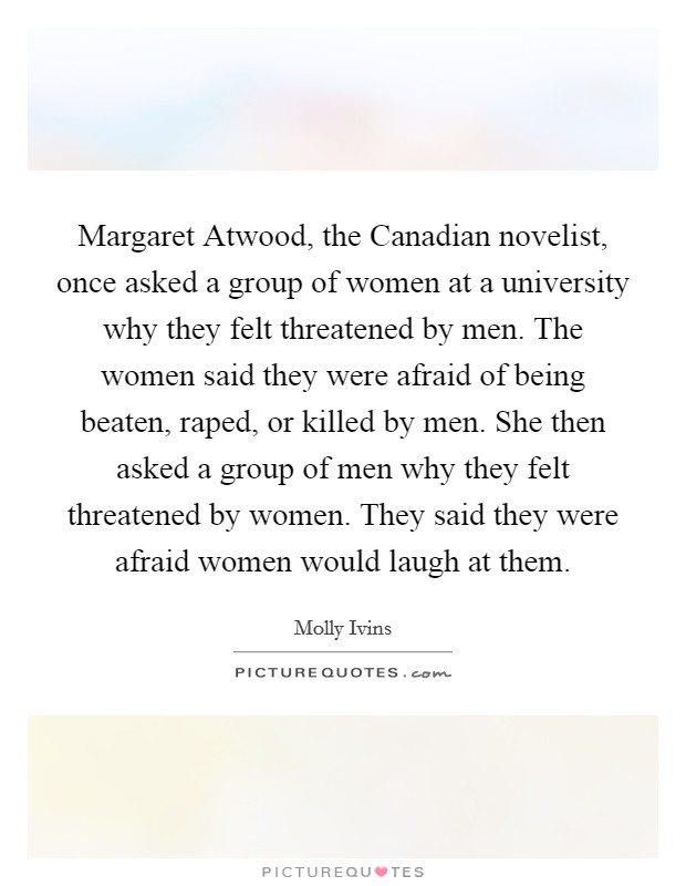 Margaret Atwood, the Canadian novelist, once asked a group of women at a university why they felt threatened by men. The women said they were afraid of being beaten, raped, or killed by men. She then asked a group of men why they felt threatened by women. They said they were afraid women would laugh at them Picture Quote #1