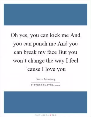 Oh yes, you can kick me And you can punch me And you can break my face But you won’t change the way I feel ‘cause I love you Picture Quote #1