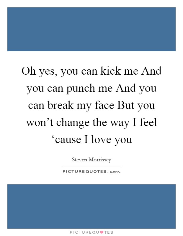 Oh yes, you can kick me And you can punch me And you can break my face But you won't change the way I feel ‘cause I love you Picture Quote #1