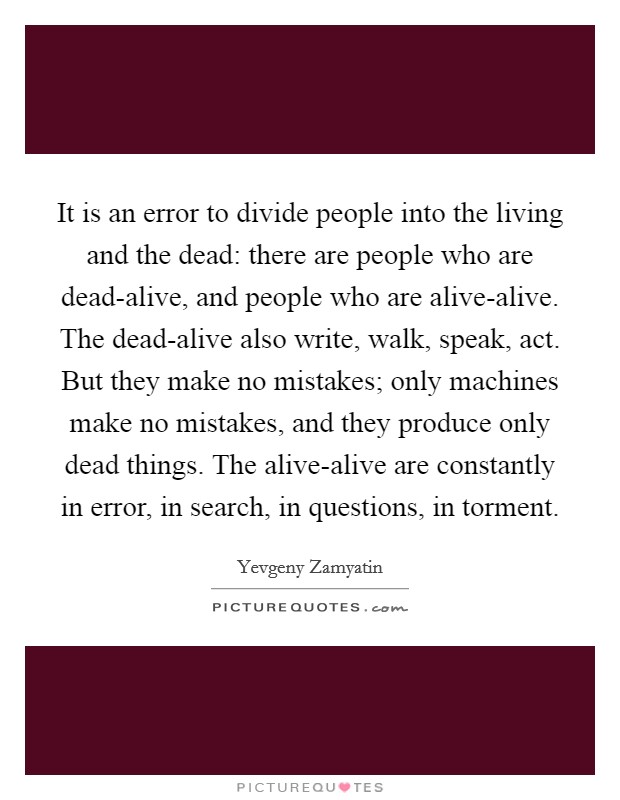 It is an error to divide people into the living and the dead: there are people who are dead-alive, and people who are alive-alive. The dead-alive also write, walk, speak, act. But they make no mistakes; only machines make no mistakes, and they produce only dead things. The alive-alive are constantly in error, in search, in questions, in torment Picture Quote #1