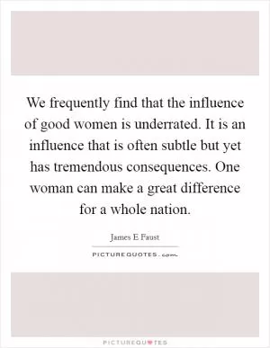 We frequently find that the influence of good women is underrated. It is an influence that is often subtle but yet has tremendous consequences. One woman can make a great difference for a whole nation Picture Quote #1
