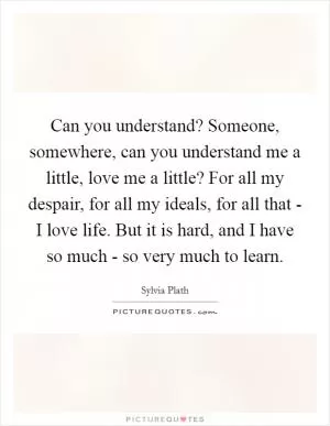 Can you understand? Someone, somewhere, can you understand me a little, love me a little? For all my despair, for all my ideals, for all that - I love life. But it is hard, and I have so much - so very much to learn Picture Quote #1