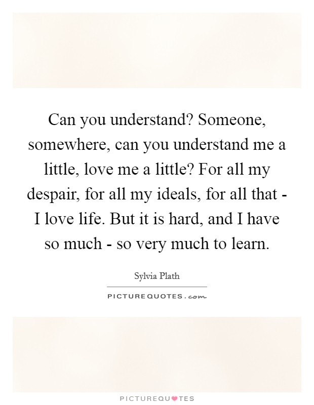 Can you understand? Someone, somewhere, can you understand me a little, love me a little? For all my despair, for all my ideals, for all that - I love life. But it is hard, and I have so much - so very much to learn Picture Quote #1