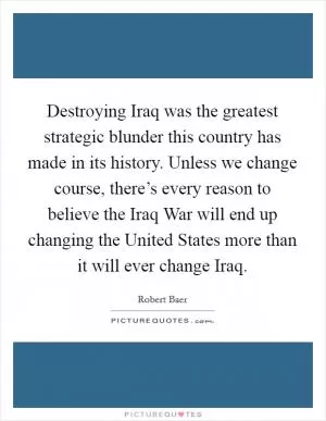 Destroying Iraq was the greatest strategic blunder this country has made in its history. Unless we change course, there’s every reason to believe the Iraq War will end up changing the United States more than it will ever change Iraq Picture Quote #1