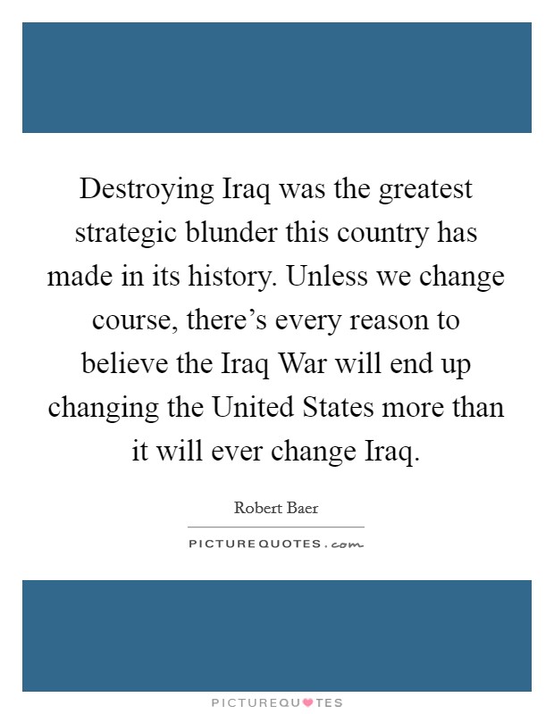 Destroying Iraq was the greatest strategic blunder this country has made in its history. Unless we change course, there's every reason to believe the Iraq War will end up changing the United States more than it will ever change Iraq Picture Quote #1