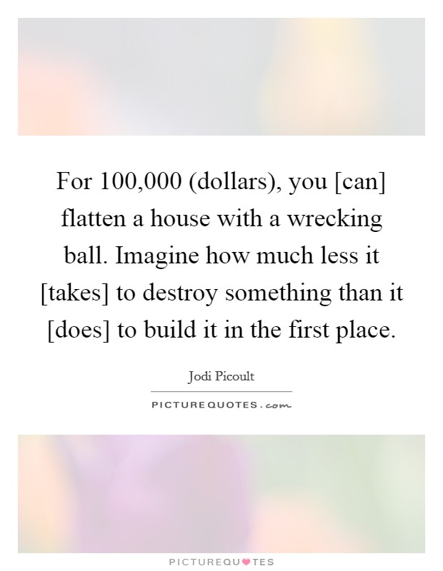 For 100,000 (dollars), you [can] flatten a house with a wrecking ball. Imagine how much less it [takes] to destroy something than it [does] to build it in the first place Picture Quote #1