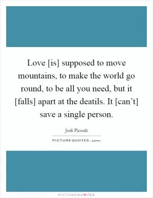 Love [is] supposed to move mountains, to make the world go round, to be all you need, but it [falls] apart at the deatils. It [can’t] save a single person Picture Quote #1