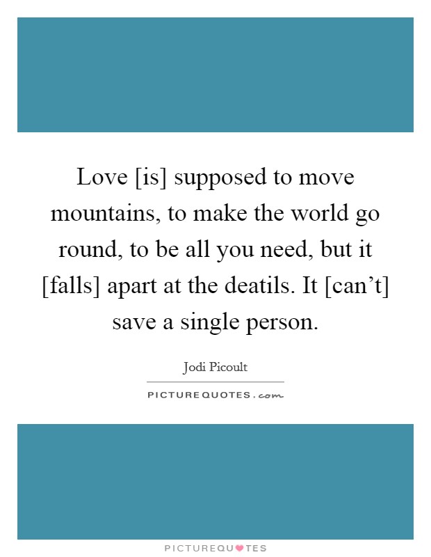 Love [is] supposed to move mountains, to make the world go round, to be all you need, but it [falls] apart at the deatils. It [can't] save a single person Picture Quote #1