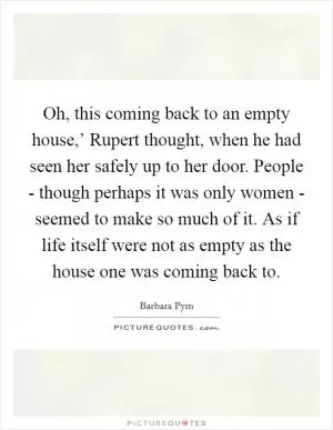 Oh, this coming back to an empty house,’ Rupert thought, when he had seen her safely up to her door. People - though perhaps it was only women - seemed to make so much of it. As if life itself were not as empty as the house one was coming back to Picture Quote #1