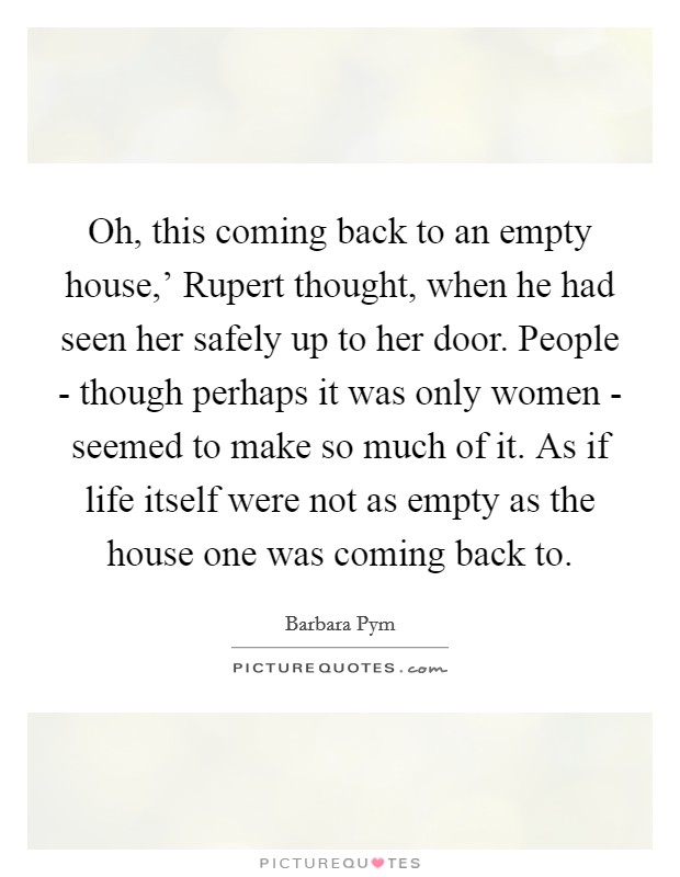 Oh, this coming back to an empty house,' Rupert thought, when he had seen her safely up to her door. People - though perhaps it was only women - seemed to make so much of it. As if life itself were not as empty as the house one was coming back to Picture Quote #1