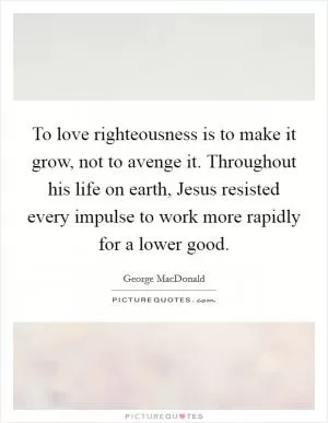 To love righteousness is to make it grow, not to avenge it. Throughout his life on earth, Jesus resisted every impulse to work more rapidly for a lower good Picture Quote #1