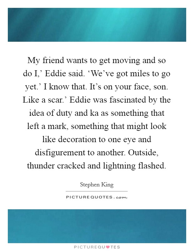 My friend wants to get moving and so do I,' Eddie said. ‘We've got miles to go yet.' I know that. It's on your face, son. Like a scar.' Eddie was fascinated by the idea of duty and ka as something that left a mark, something that might look like decoration to one eye and disfigurement to another. Outside, thunder cracked and lightning flashed Picture Quote #1