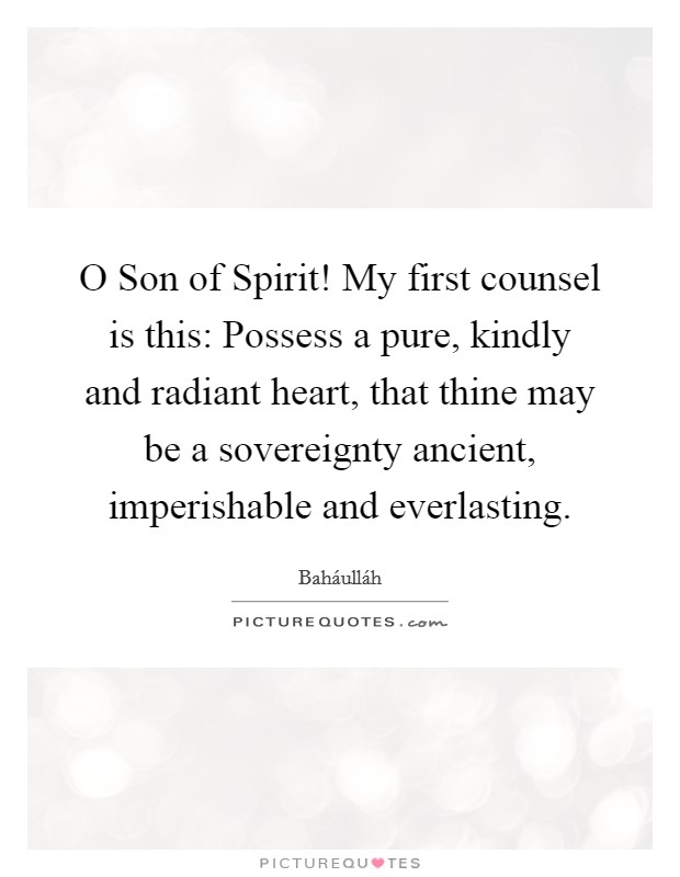 O Son of Spirit! My first counsel is this: Possess a pure, kindly and radiant heart, that thine may be a sovereignty ancient, imperishable and everlasting Picture Quote #1