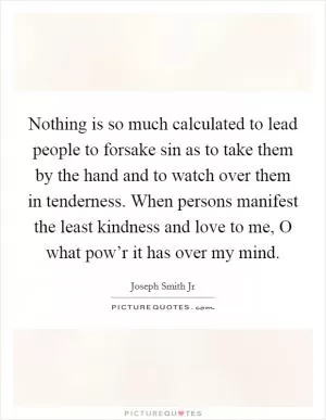 Nothing is so much calculated to lead people to forsake sin as to take them by the hand and to watch over them in tenderness. When persons manifest the least kindness and love to me, O what pow’r it has over my mind Picture Quote #1