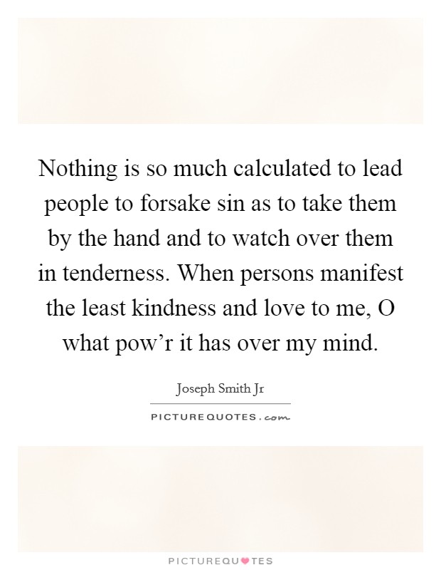 Nothing is so much calculated to lead people to forsake sin as to take them by the hand and to watch over them in tenderness. When persons manifest the least kindness and love to me, O what pow'r it has over my mind Picture Quote #1