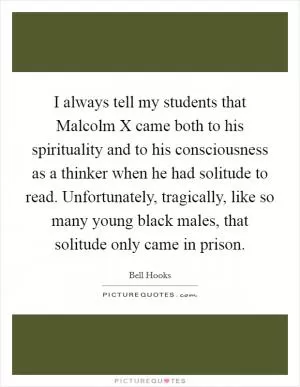 I always tell my students that Malcolm X came both to his spirituality and to his consciousness as a thinker when he had solitude to read. Unfortunately, tragically, like so many young black males, that solitude only came in prison Picture Quote #1