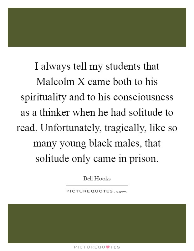 I always tell my students that Malcolm X came both to his spirituality and to his consciousness as a thinker when he had solitude to read. Unfortunately, tragically, like so many young black males, that solitude only came in prison Picture Quote #1