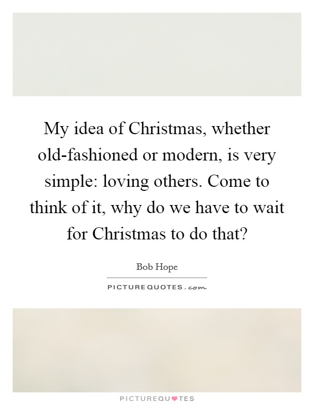 My idea of Christmas, whether old-fashioned or modern, is very simple: loving others. Come to think of it, why do we have to wait for Christmas to do that? Picture Quote #1