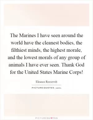 The Marines I have seen around the world have the cleanest bodies, the filthiest minds, the highest morale, and the lowest morals of any group of animals I have ever seen. Thank God for the United States Marine Corps! Picture Quote #1