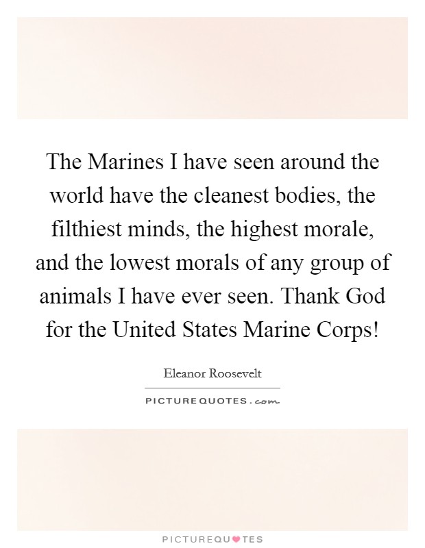 The Marines I have seen around the world have the cleanest bodies, the filthiest minds, the highest morale, and the lowest morals of any group of animals I have ever seen. Thank God for the United States Marine Corps! Picture Quote #1
