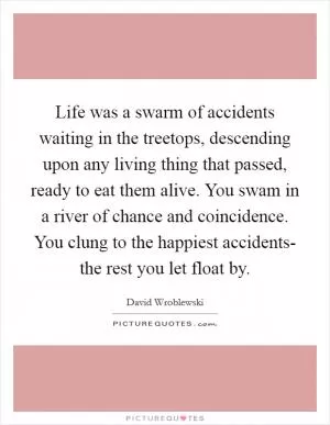 Life was a swarm of accidents waiting in the treetops, descending upon any living thing that passed, ready to eat them alive. You swam in a river of chance and coincidence. You clung to the happiest accidents- the rest you let float by Picture Quote #1