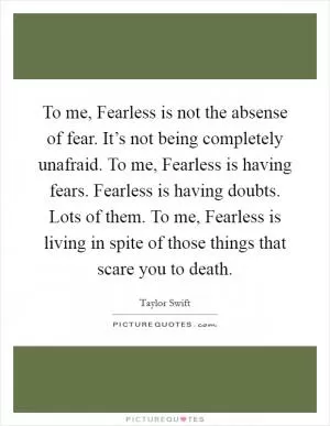To me, Fearless is not the absense of fear. It’s not being completely unafraid. To me, Fearless is having fears. Fearless is having doubts. Lots of them. To me, Fearless is living in spite of those things that scare you to death Picture Quote #1