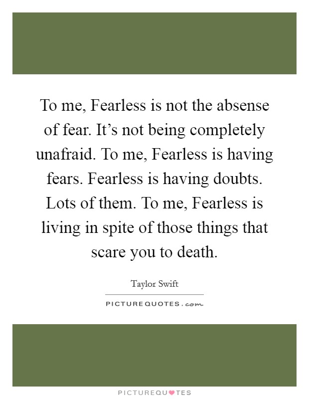 To me, Fearless is not the absense of fear. It's not being completely unafraid. To me, Fearless is having fears. Fearless is having doubts. Lots of them. To me, Fearless is living in spite of those things that scare you to death Picture Quote #1