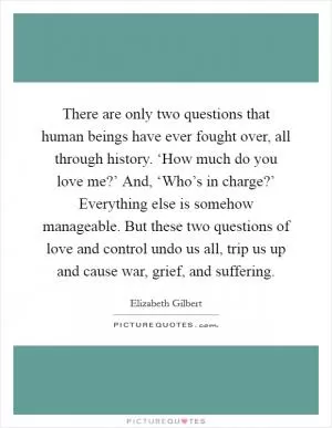 There are only two questions that human beings have ever fought over, all through history. ‘How much do you love me?’ And, ‘Who’s in charge?’ Everything else is somehow manageable. But these two questions of love and control undo us all, trip us up and cause war, grief, and suffering Picture Quote #1