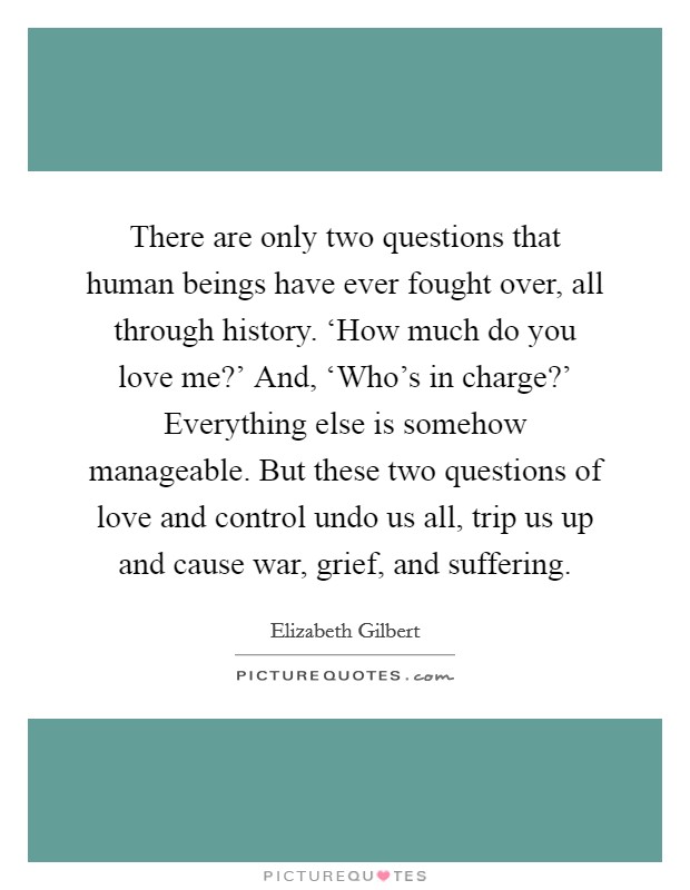 There are only two questions that human beings have ever fought over, all through history. ‘How much do you love me?' And, ‘Who's in charge?' Everything else is somehow manageable. But these two questions of love and control undo us all, trip us up and cause war, grief, and suffering Picture Quote #1