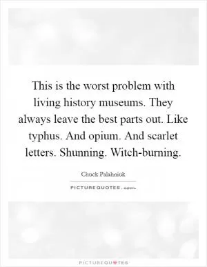 This is the worst problem with living history museums. They always leave the best parts out. Like typhus. And opium. And scarlet letters. Shunning. Witch-burning Picture Quote #1