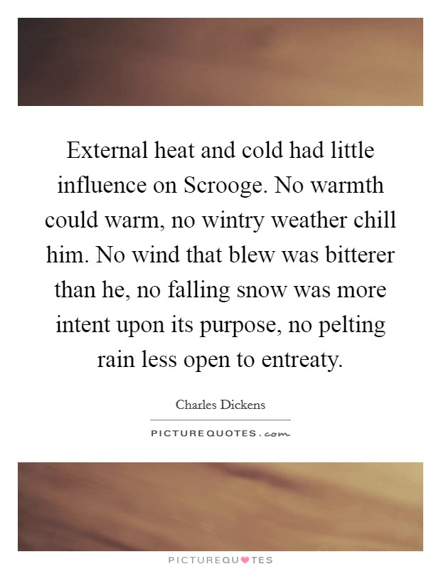 External heat and cold had little influence on Scrooge. No warmth could warm, no wintry weather chill him. No wind that blew was bitterer than he, no falling snow was more intent upon its purpose, no pelting rain less open to entreaty Picture Quote #1