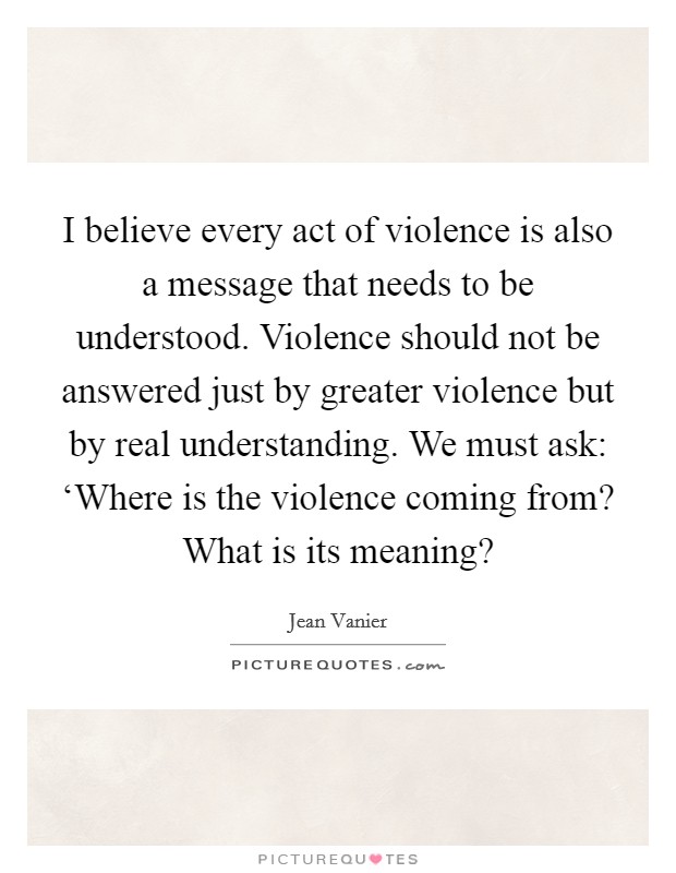 I believe every act of violence is also a message that needs to be understood. Violence should not be answered just by greater violence but by real understanding. We must ask: ‘Where is the violence coming from? What is its meaning? Picture Quote #1