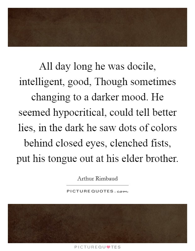 All day long he was docile, intelligent, good, Though sometimes changing to a darker mood. He seemed hypocritical, could tell better lies, in the dark he saw dots of colors behind closed eyes, clenched fists, put his tongue out at his elder brother Picture Quote #1