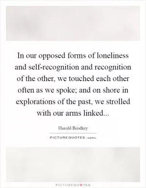 In our opposed forms of loneliness and self-recognition and recognition of the other, we touched each other often as we spoke; and on shore in explorations of the past, we strolled with our arms linked Picture Quote #1