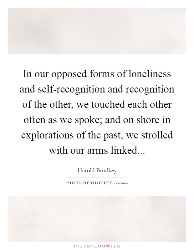 In our opposed forms of loneliness and self-recognition and recognition of the other, we touched each other often as we spoke; and on shore in explorations of the past, we strolled with our arms linked Picture Quote #1