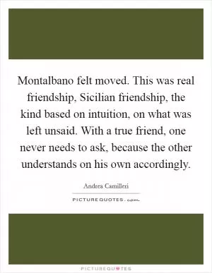 Montalbano felt moved. This was real friendship, Sicilian friendship, the kind based on intuition, on what was left unsaid. With a true friend, one never needs to ask, because the other understands on his own accordingly Picture Quote #1
