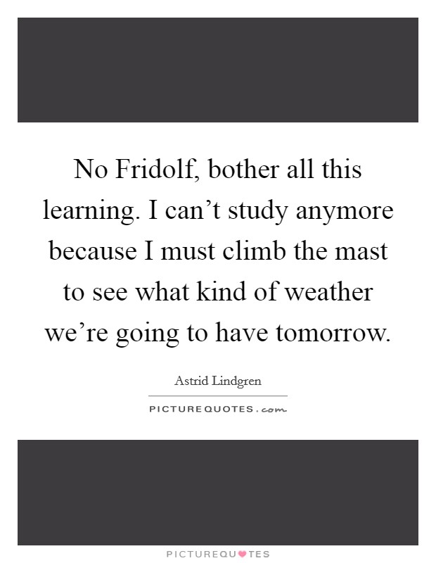 No Fridolf, bother all this learning. I can't study anymore because I must climb the mast to see what kind of weather we're going to have tomorrow Picture Quote #1