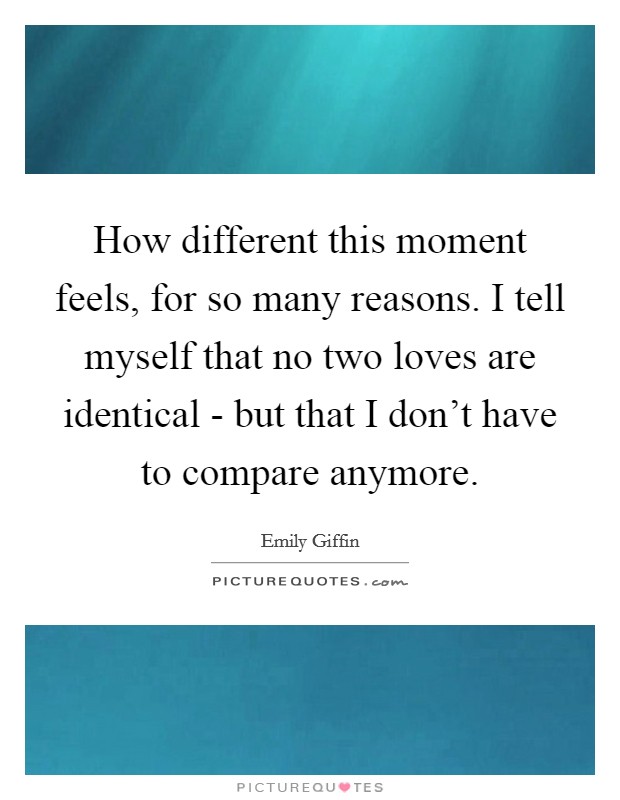 How different this moment feels, for so many reasons. I tell myself that no two loves are identical - but that I don't have to compare anymore Picture Quote #1