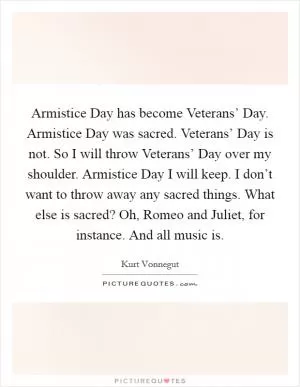 Armistice Day has become Veterans’ Day. Armistice Day was sacred. Veterans’ Day is not. So I will throw Veterans’ Day over my shoulder. Armistice Day I will keep. I don’t want to throw away any sacred things. What else is sacred? Oh, Romeo and Juliet, for instance. And all music is Picture Quote #1