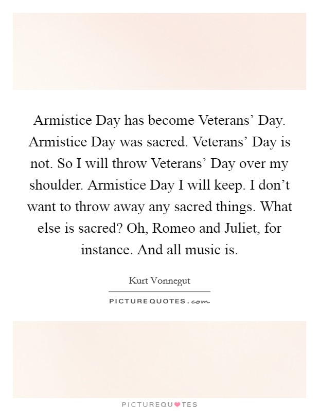 Armistice Day has become Veterans' Day. Armistice Day was sacred. Veterans' Day is not. So I will throw Veterans' Day over my shoulder. Armistice Day I will keep. I don't want to throw away any sacred things. What else is sacred? Oh, Romeo and Juliet, for instance. And all music is Picture Quote #1